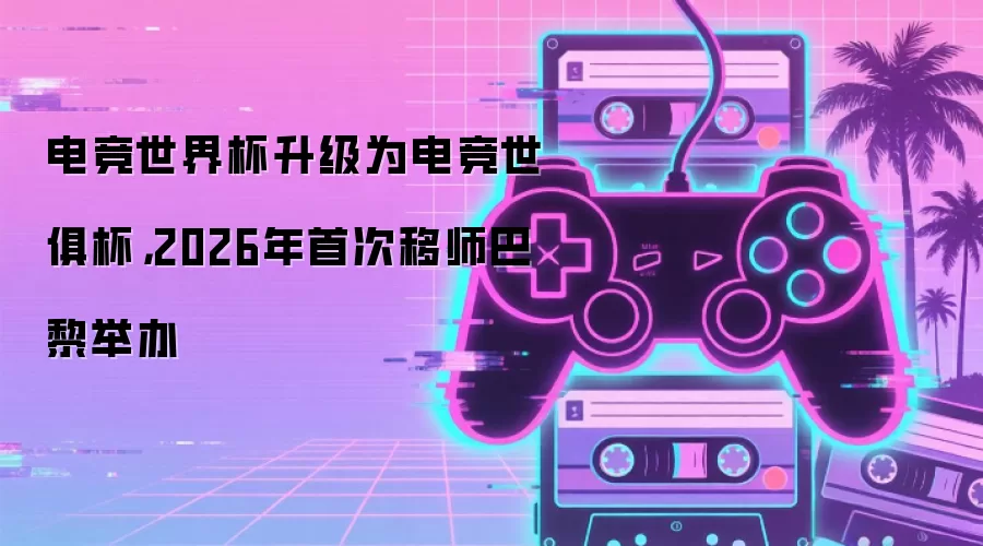 电竞世界杯升级为电竞世俱杯，2026年首次移师巴黎举办