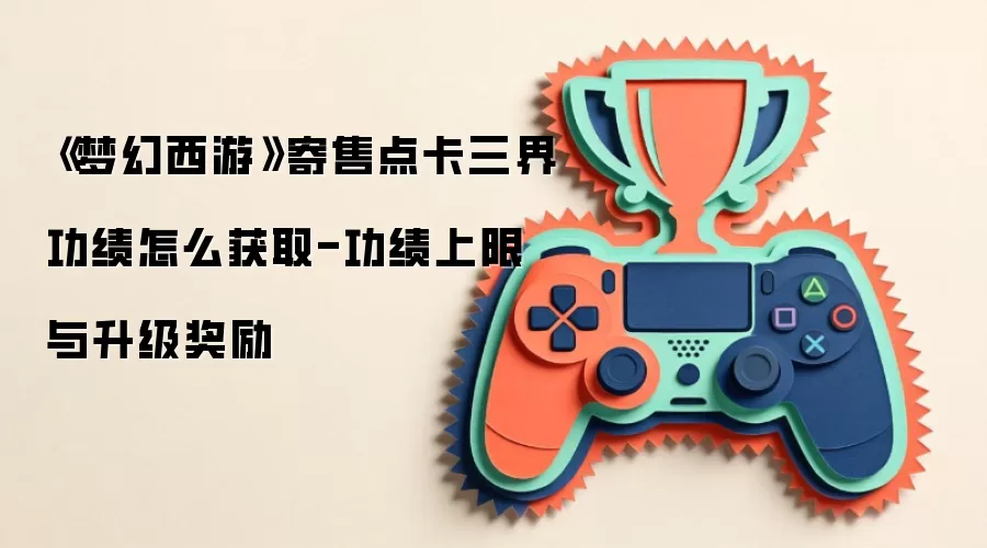 《梦幻西游》寄售点卡三界功绩怎么获取-功绩上限与升级奖励