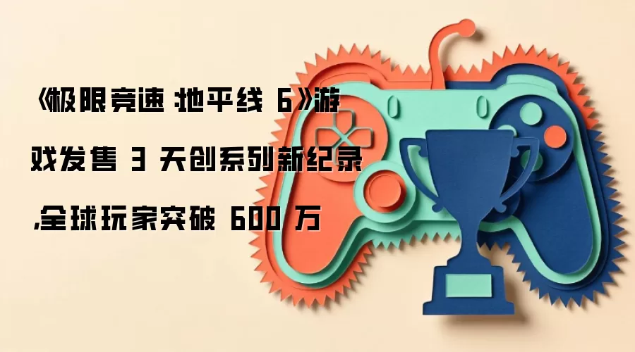《极限竞速：地平线 6》游戏发售 3 天创系列新纪录，全球玩家突破 600 万