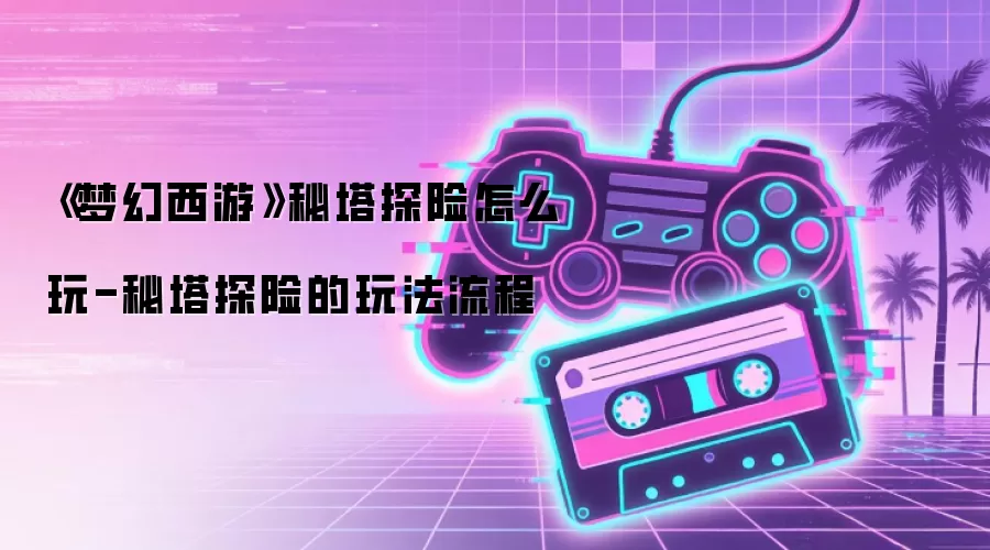 《梦幻西游》秘塔探险怎么玩-秘塔探险的玩法流程