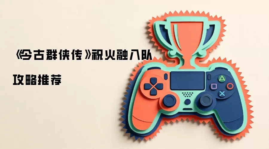 《今古群侠传》祝火融入队攻略推荐