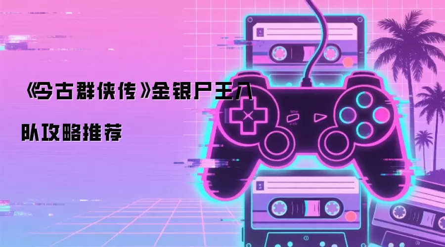 《今古群侠传》金银尸王入队攻略推荐