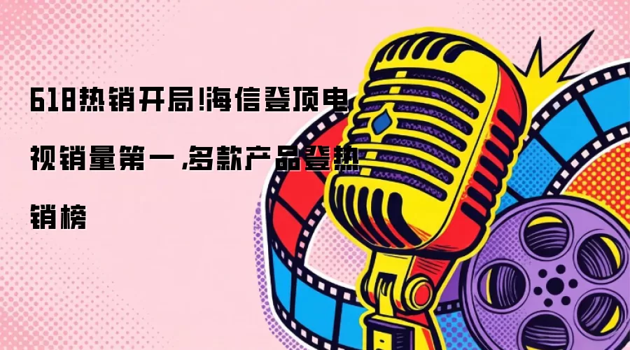 618热销开局！海信登顶电视销量第一，多款产品登热销榜