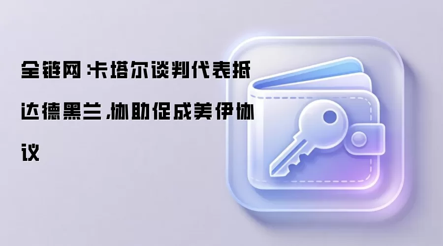 全链网：卡塔尔谈判代表抵达德黑兰，协助促成美伊协议