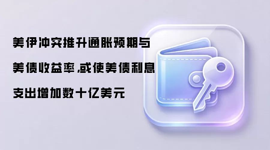 美伊冲突推升通胀预期与美债收益率，或使美债利息支出增加数十亿美元
