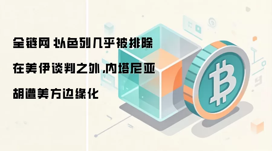 全链网：以色列几乎被排除在美伊谈判之外，内塔尼亚胡遭美方边缘化
