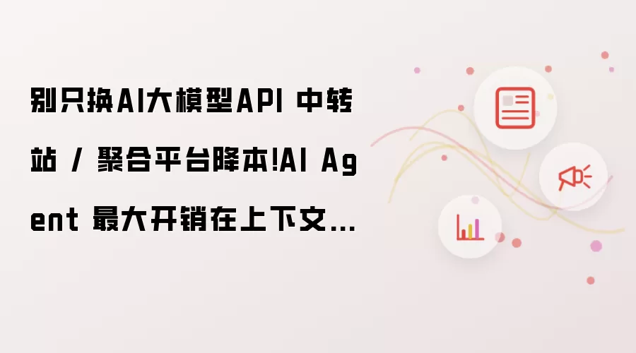 别只换AI大模型API 中转站 / 聚合平台降本！AI Agent 最大开销在上下文工程