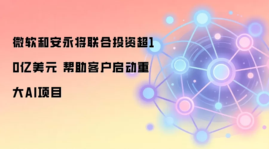 微软和安永将联合投资超10亿美元 帮助客户启动重大AI项目