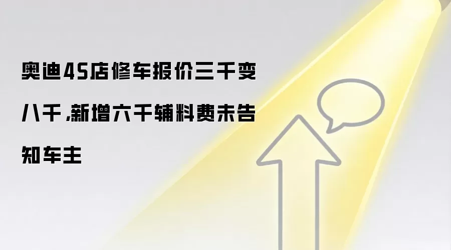奥迪4S店修车报价三千变八千，新增六千辅料费未告知车主