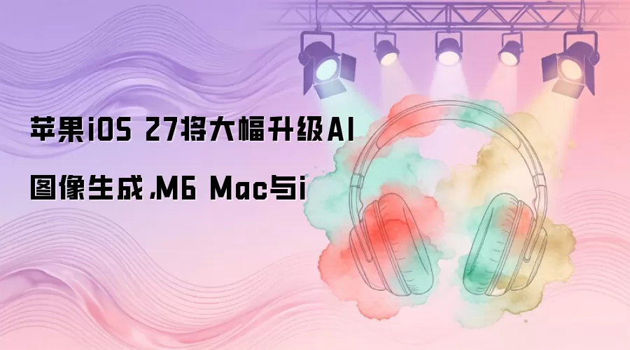 苹果iOS 27将大幅升级AI图像生成，M6 Mac与i