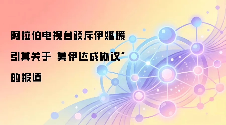 阿拉伯电视台驳斥伊媒援引其关于“美伊达成协议”的报道