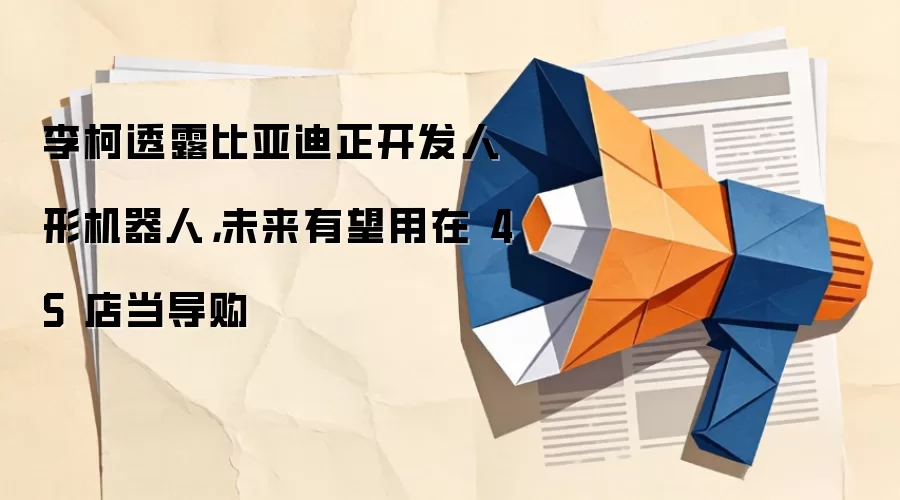 李柯透露比亚迪正开发人形机器人，未来有望用在 4S 店当导购