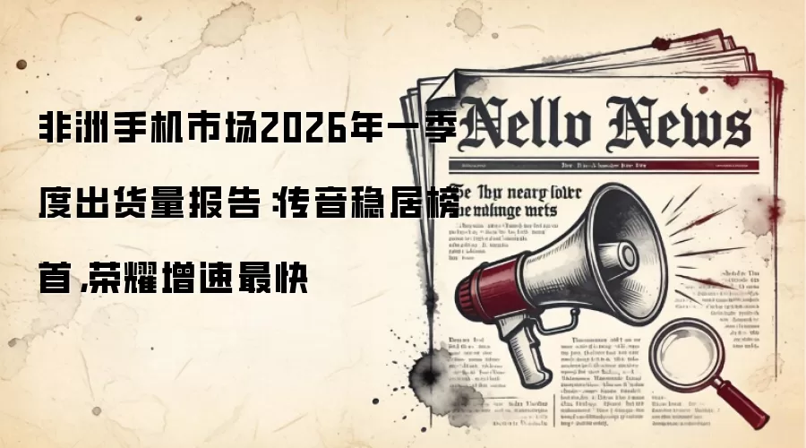 非洲手机市场2026年一季度出货量报告：传音稳居榜首，荣耀增速最快