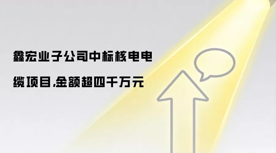 鑫宏业子公司中标核电电缆项目，金额超四千万元