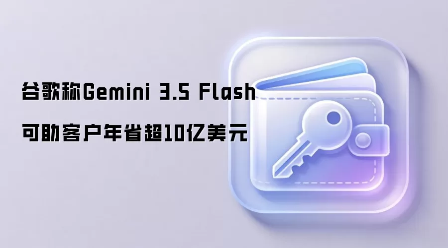 谷歌称Gemini 3.5 Flash可助客户年省超10亿美元