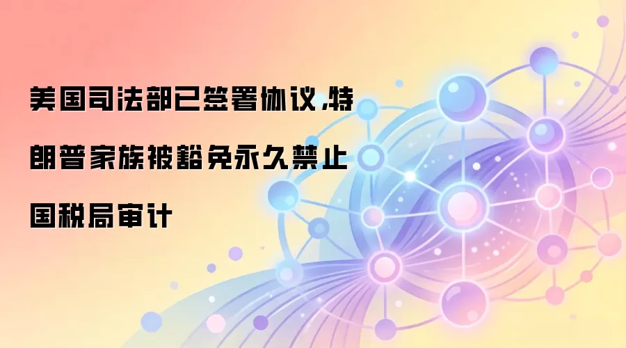 美国司法部已签署协议，特朗普家族被豁免永久禁止国税局审计