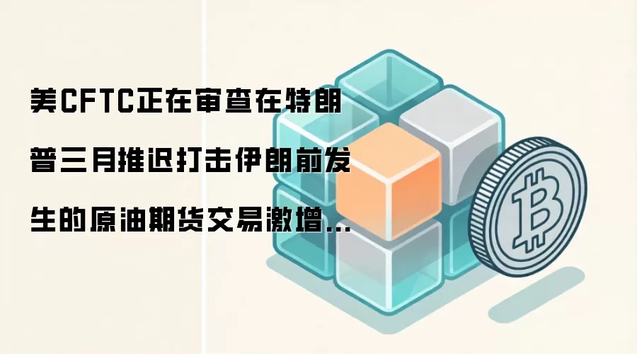 美CFTC正在审查在特朗普三月推迟打击伊朗前发生的原油期货交易激增情况
