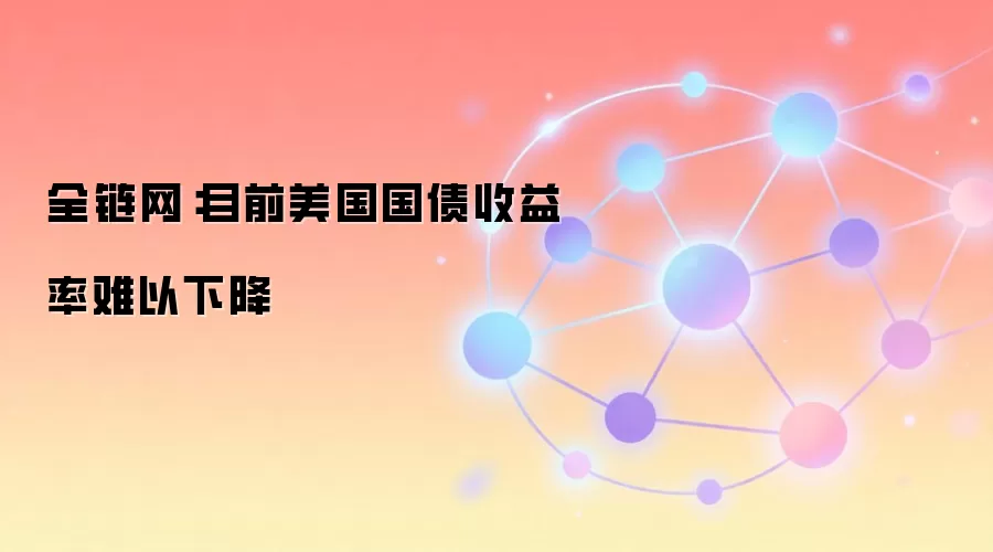 全链网：目前美国国债收益率难以下降
