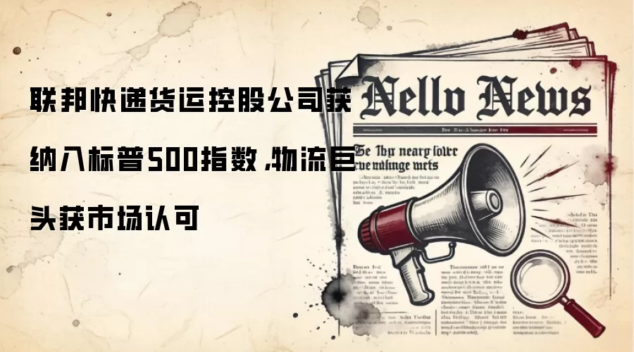 联邦快递货运控股公司获纳入标普500指数，物流巨头获市场认可