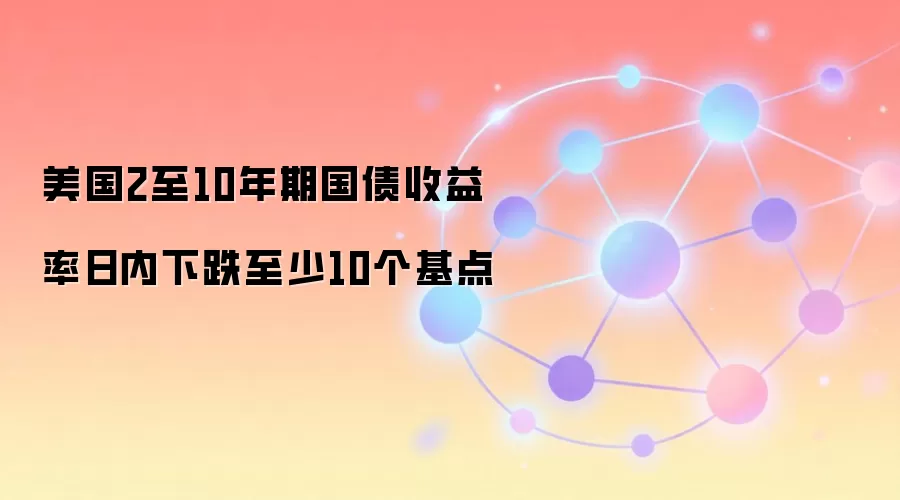 美国2至10年期国债收益率日内下跌至少10个基点