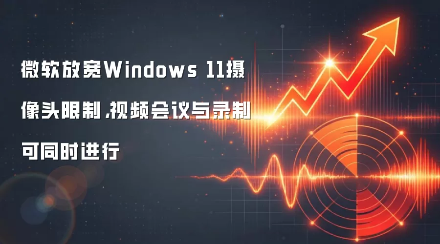 微软放宽Windows 11摄像头限制，视频会议与录制可同时进行