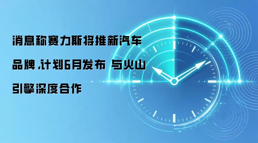 消息称赛力斯将推新汽车品牌，计划6月发布 与火山引擎深度合作