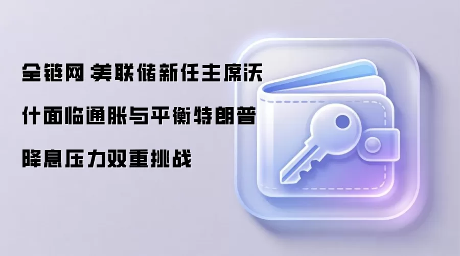 全链网：美联储新任主席沃什面临通胀与平衡特朗普降息压力双重挑战