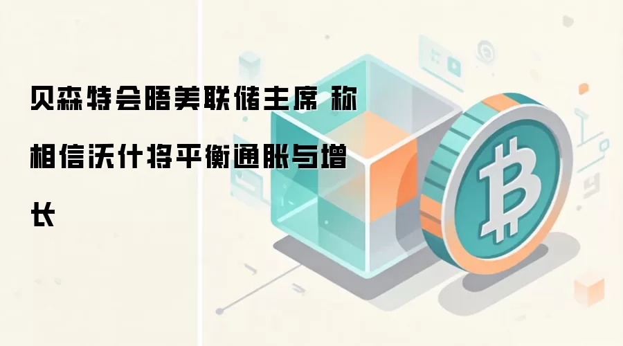 贝森特会晤美联储主席 称相信沃什将平衡通胀与增长
