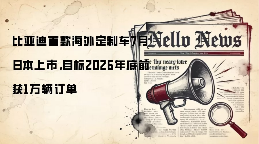 比亚迪首款海外定制车7月日本上市，目标2026年底前获1万辆订单