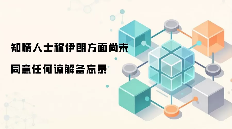 知情人士称伊朗方面尚未同意任何谅解备忘录