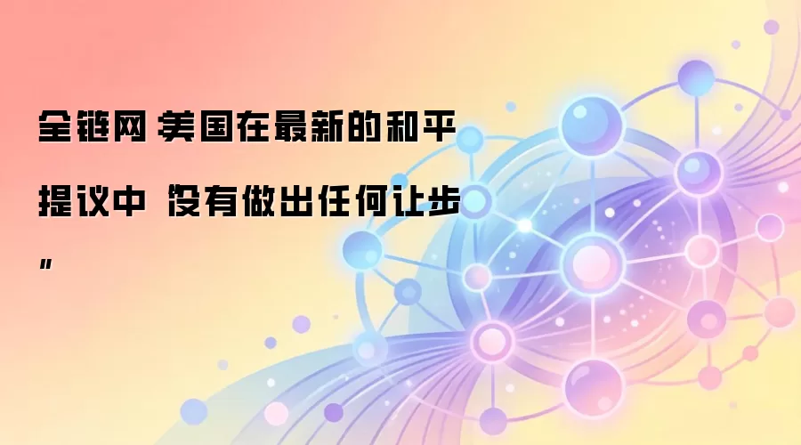 全链网：美国在最新的和平提议中“没有做出任何让步”