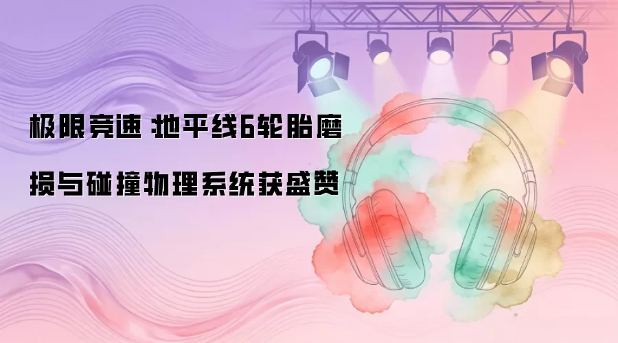极限竞速：地平线6轮胎磨损与碰撞物理系统获盛赞