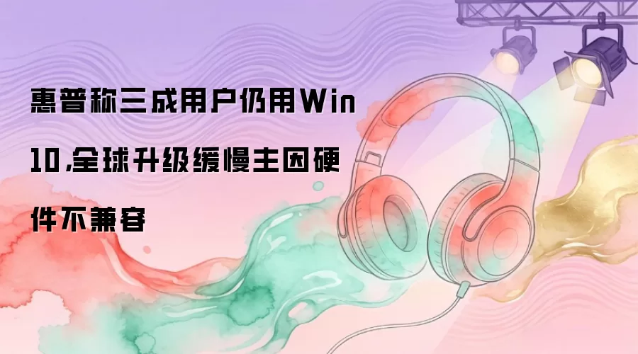 惠普称三成用户仍用Win10，全球升级缓慢主因硬件不兼容