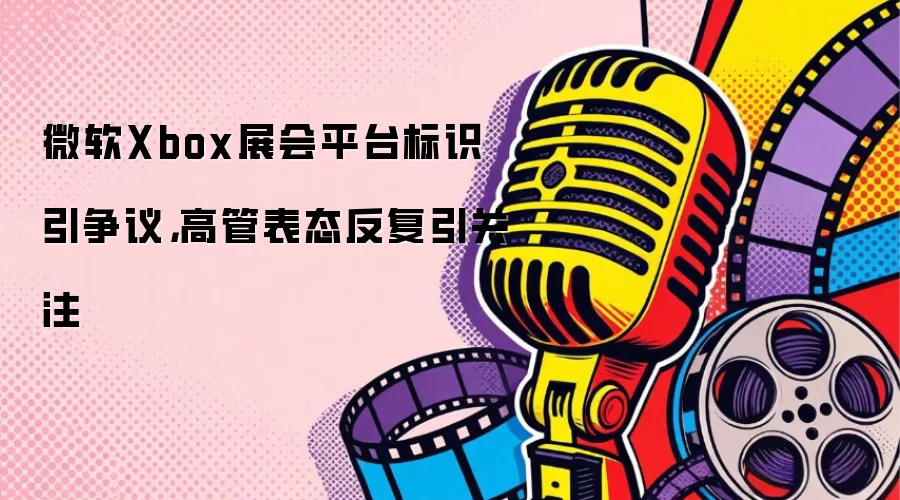 微软Xbox展会平台标识引争议，高管表态反复引关注