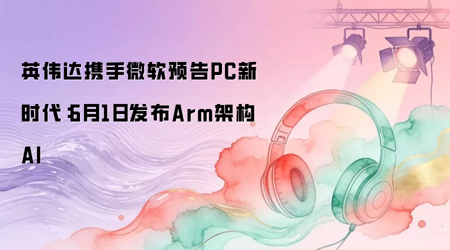 英伟达携手微软预告PC新时代：6月1日发布Arm架构AI