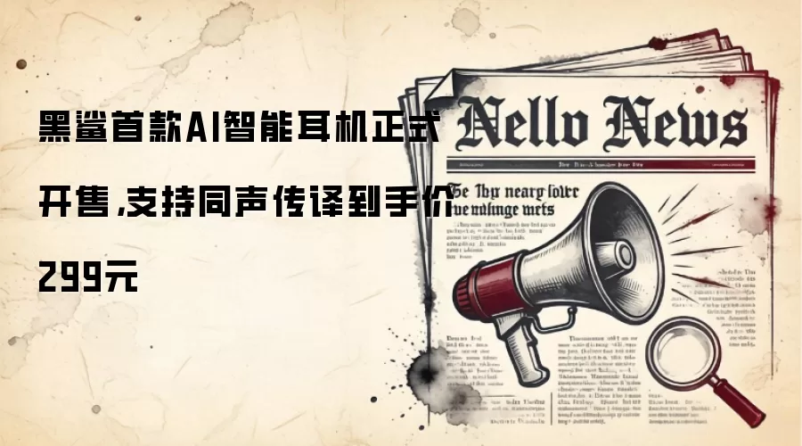 黑鲨首款AI智能耳机正式开售，支持同声传译到手价299元