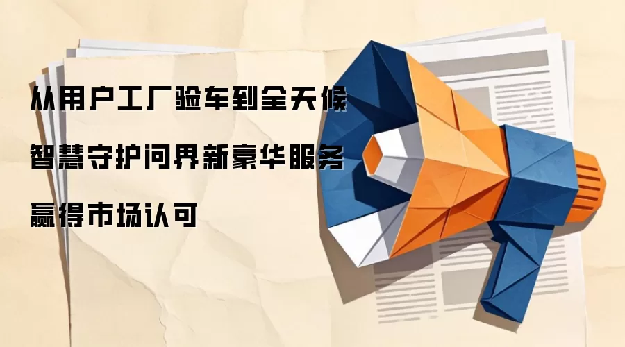 从用户工厂验车到全天候智慧守护问界新豪华服务赢得市场认可