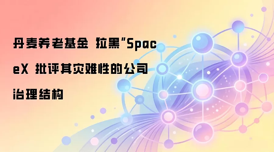 丹麦养老基金“拉黑”SpaceX 批评其灾难性的公司治理结构