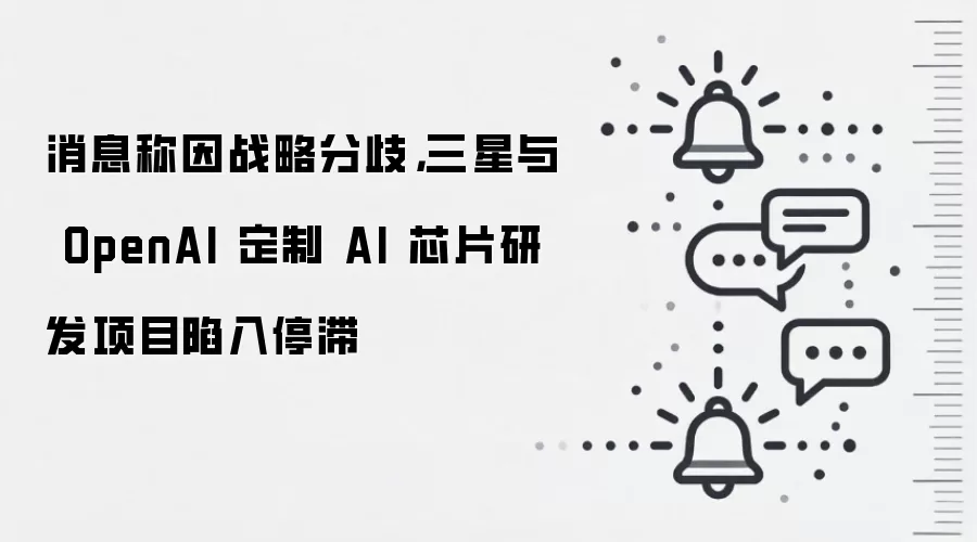 消息称因战略分歧,三星与 OpenAI 定制 AI 芯片研发项目陷入停滞