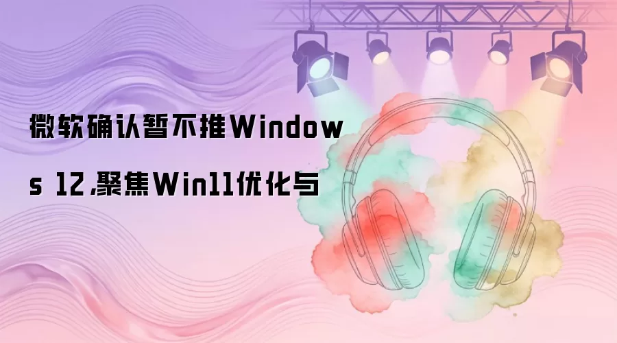 微软确认暂不推Windows 12，聚焦Win11优化与