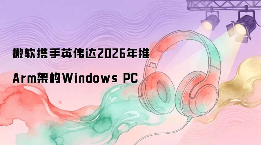 微软携手英伟达2026年推Arm架构Windows PC