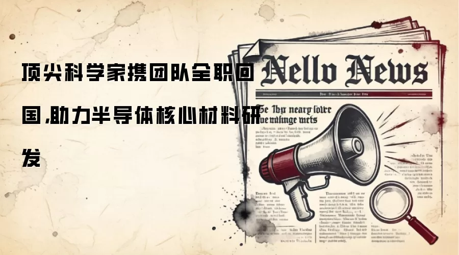 顶尖科学家携团队全职回国，助力半导体核心材料研发