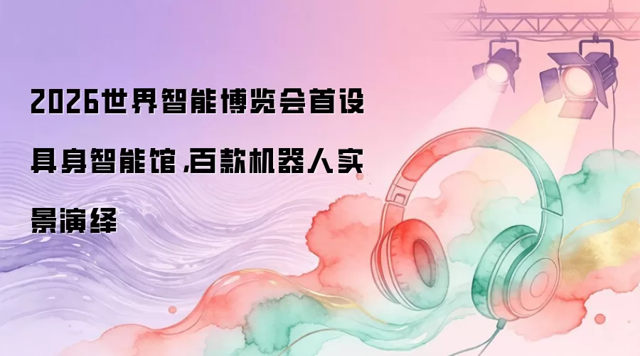 2026世界智能博览会首设具身智能馆，百款机器人实景演绎