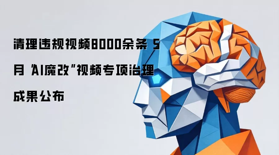 清理违规视频8000余条 5月“AI魔改”视频专项治理成果公布