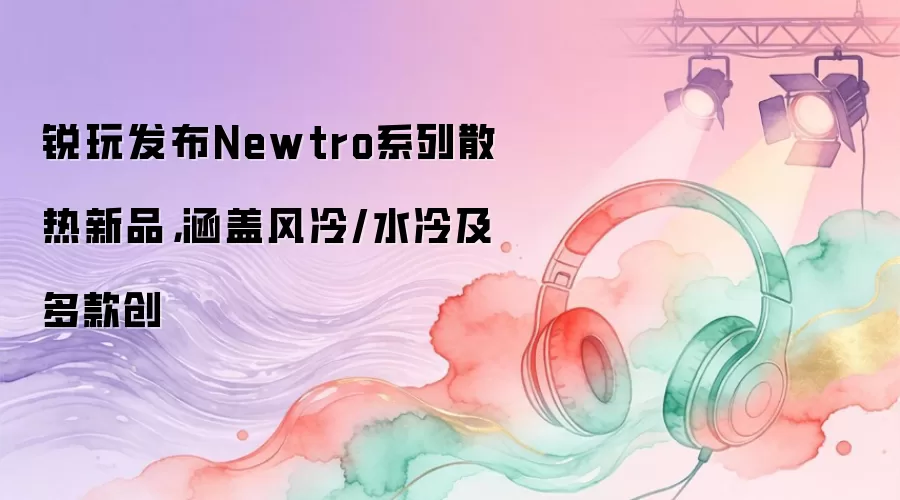 锐玩发布Newtro系列散热新品，涵盖风冷/水冷及多款创