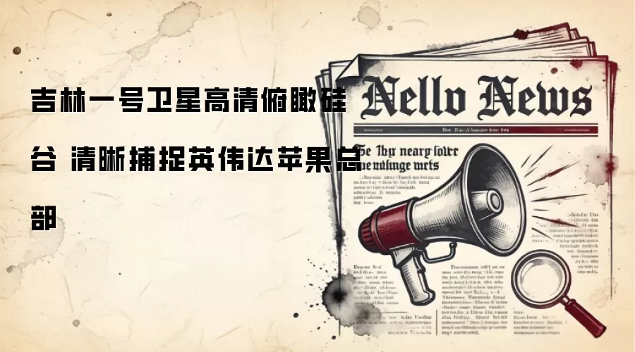 吉林一号卫星高清俯瞰硅谷 清晰捕捉英伟达苹果总部