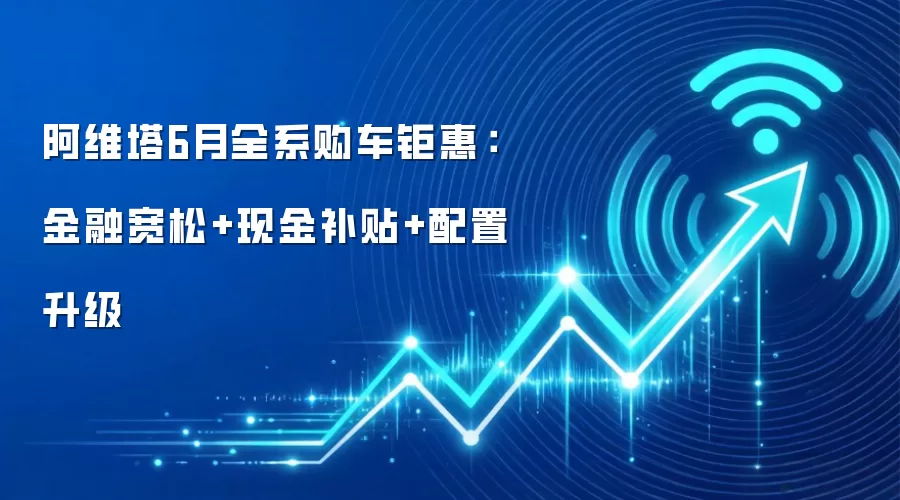 阿维塔6月全系购车钜惠:金融宽松+现金补贴+配置升级