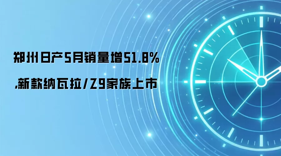 郑州日产5月销量增51.8%，新款纳瓦拉/Z9家族上市