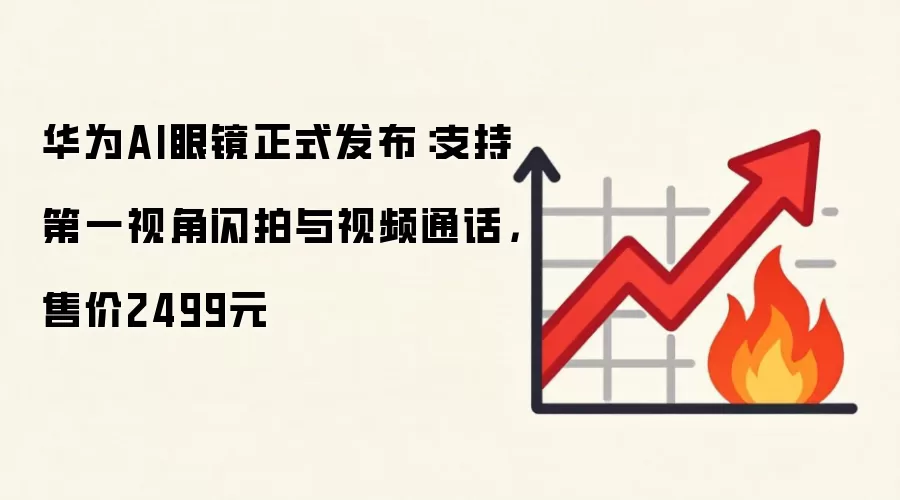 华为AI眼镜正式发布：支持第一视角闪拍与视频通话，售价2499元