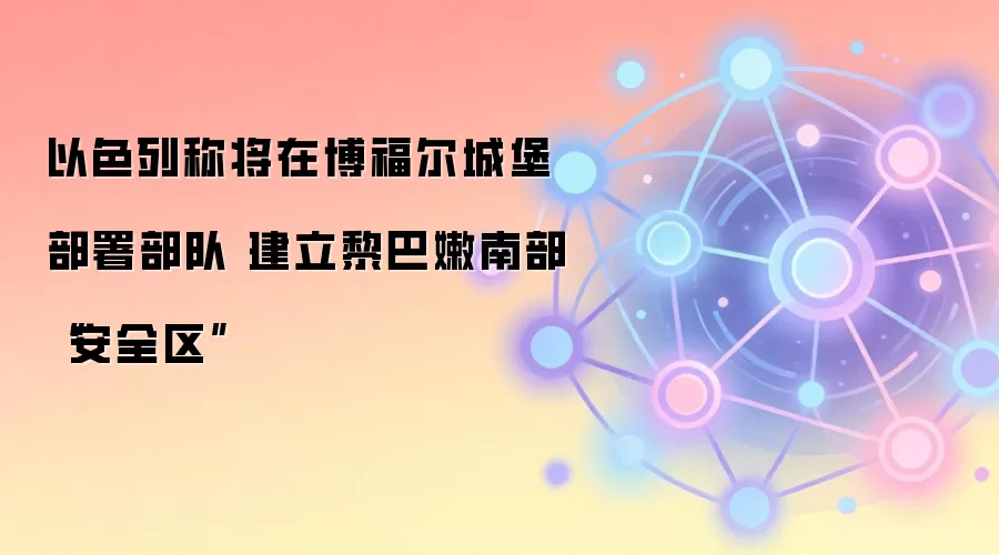 以色列称将在博福尔城堡部署部队 建立黎巴嫩南部“安全区”